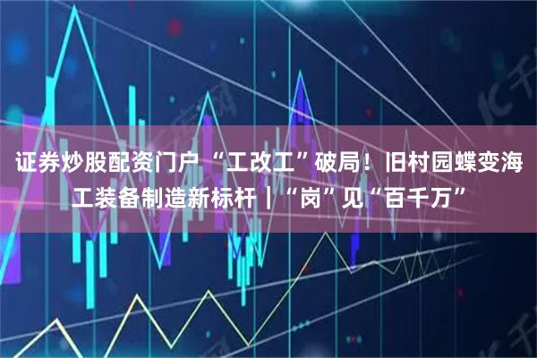 证券炒股配资门户 “工改工”破局！旧村园蝶变海工装备制造新标杆｜“岗”见“百千万”