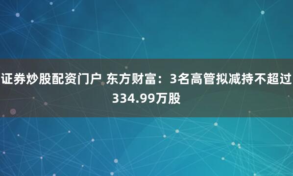 证券炒股配资门户 东方财富：3名高管拟减持不超过334.99万股