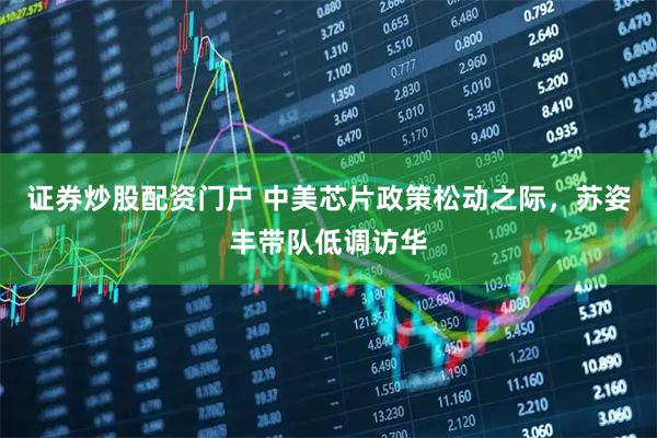 证券炒股配资门户 中美芯片政策松动之际，苏姿丰带队低调访华