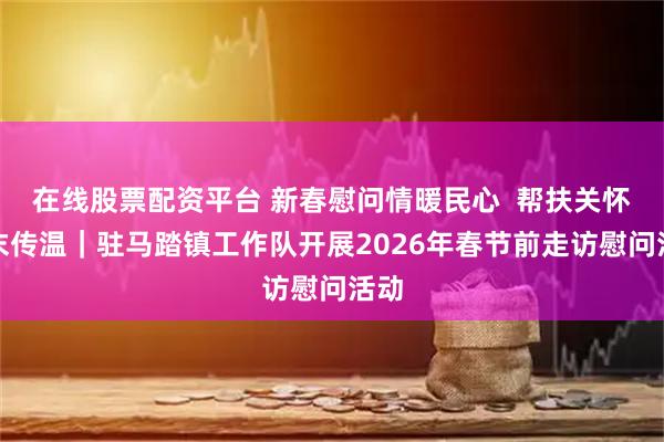 在线股票配资平台 新春慰问情暖民心  帮扶关怀岁末传温｜驻马踏镇工作队开展2026年春节前走访慰问活动