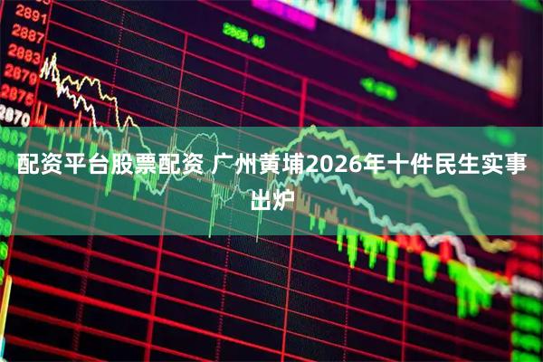 配资平台股票配资 广州黄埔2026年十件民生实事出炉