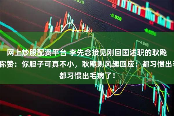 网上炒股配资平台 李先念接见刚回国述职的耿飚时开口称赞：你胆子可真不小，耿飚则风趣回应：都习惯出毛病了！