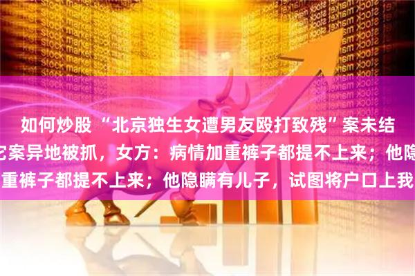 如何炒股 “北京独生女遭男友殴打致残”案未结，“私家侦探”男友因它案异地被抓，女方：病情加重裤子都提不上来；他隐瞒有儿子，试图将户口上我家
