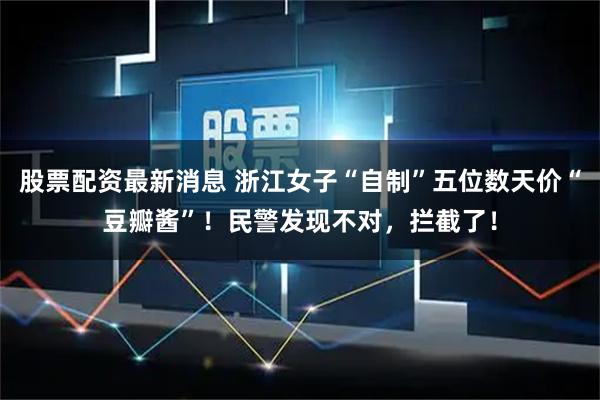 股票配资最新消息 浙江女子“自制”五位数天价“豆瓣酱”！民警发现不对，拦截了！