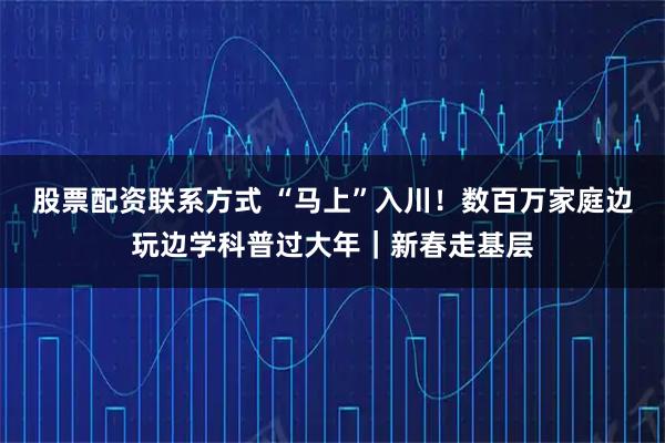 股票配资联系方式 “马上”入川！数百万家庭边玩边学科普过大年｜新春走基层