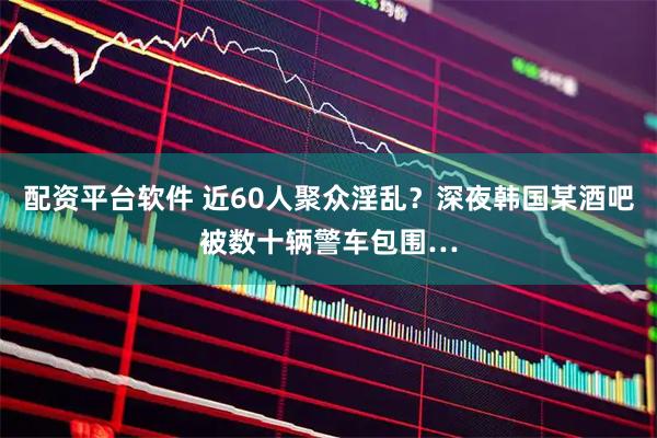 配资平台软件 近60人聚众淫乱？深夜韩国某酒吧被数十辆警车包围…