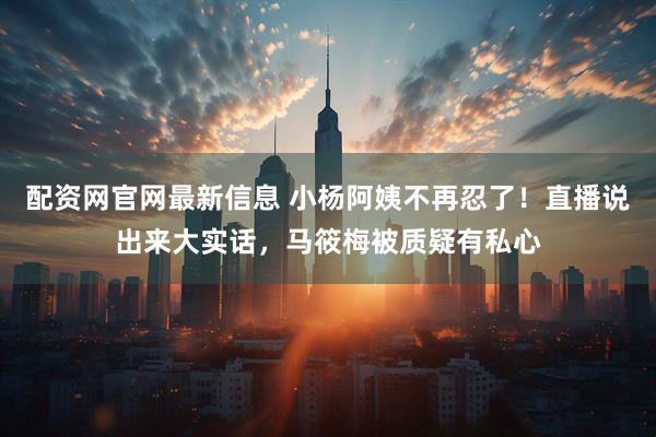 配资网官网最新信息 小杨阿姨不再忍了！直播说出来大实话，马筱梅被质疑有私心
