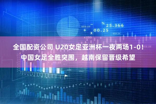 全国配资公司 U20女足亚洲杯一夜两场1-0！中国女足全胜突围，越南保留晋级希望