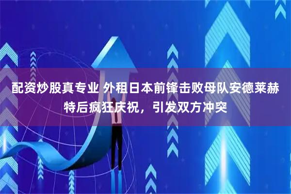 配资炒股真专业 外租日本前锋击败母队安德莱赫特后疯狂庆祝，引发双方冲突