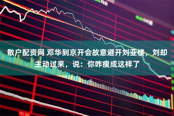 散户配资网 邓华到京开会故意避开刘亚楼，刘却主动过来，说：你咋瘦成这样了