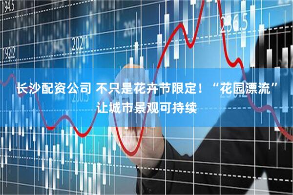 长沙配资公司 不只是花卉节限定！“花园漂流”让城市景观可持续